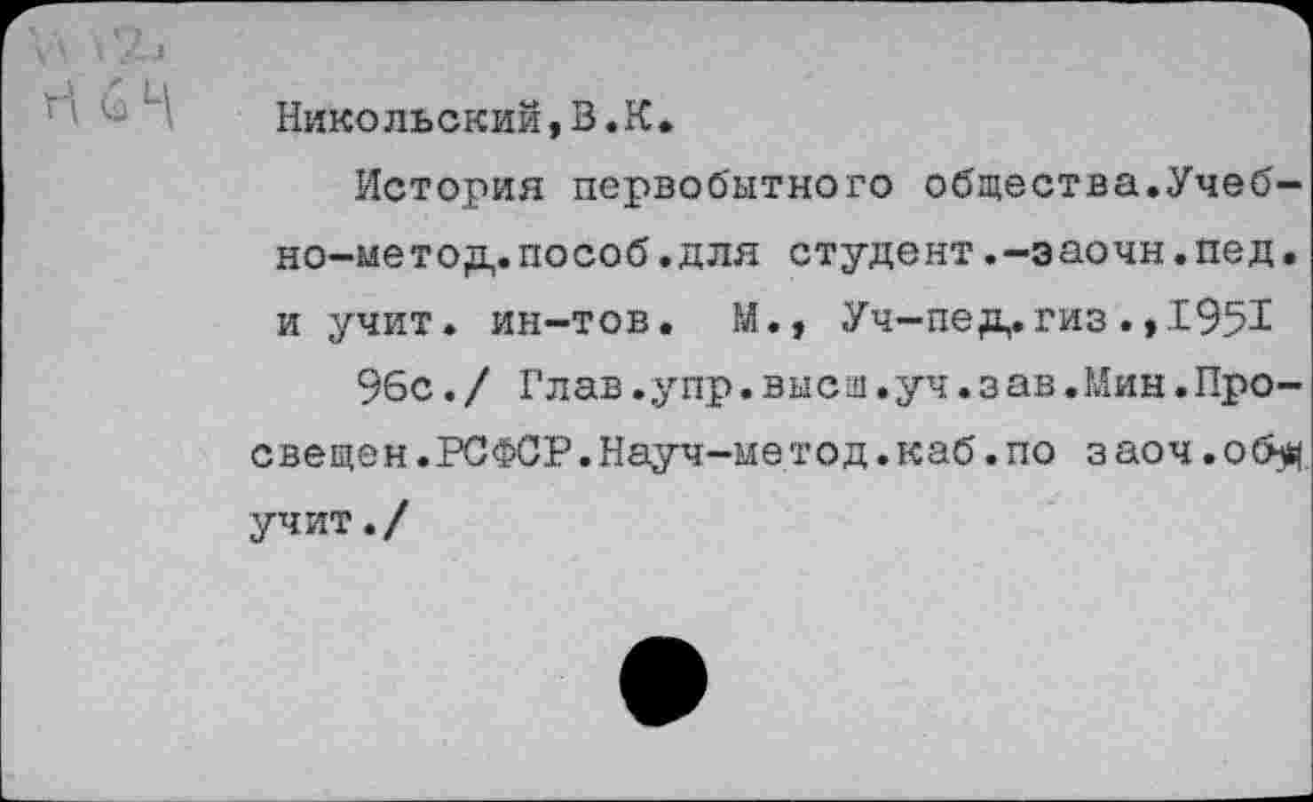 ﻿Никольский, В .К.
История первобытного общества.Учеб-но-иетод.пособ.для студент.-эаочн.пед. и учит, ин-тов. М., Уч-пед,.гиз .,1951
96с./ Глав.упр.высщ.уч.зав.Мин.Просвещен.РСФСР. Науч-ме тод. каб. по заоч.об# учит./